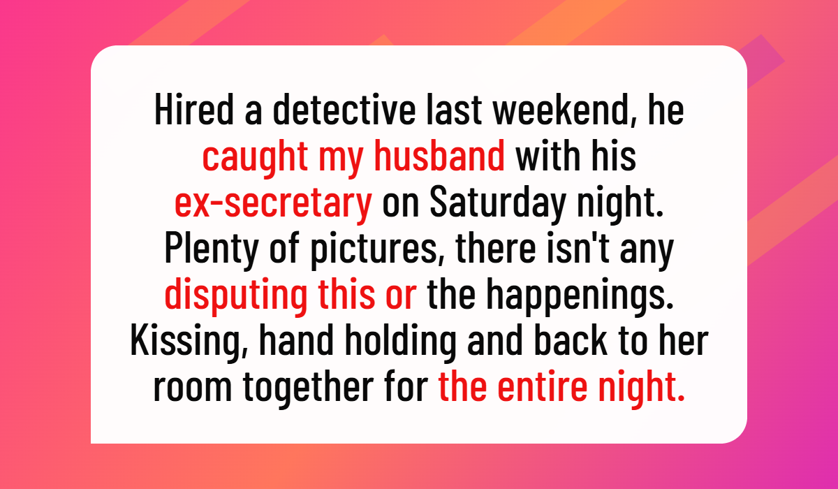 Hired a detective last weekend, he caught my husband with his ex-secretary on Saturday night. Plenty of pictures, there isn't any disputing this or the happenings. Kissing, hand holding and back to her room together for the entire night. Zero doubt on the events of the evening.